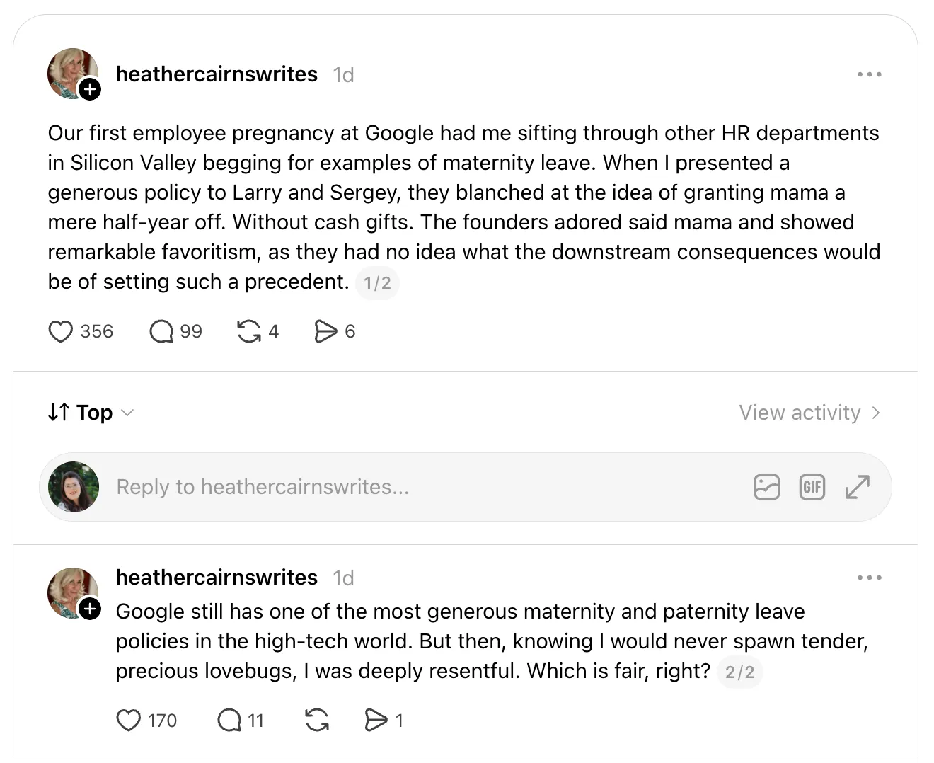 Two Threads posts by heathercairnswrites. The first says that when Google’s first employee became pregnant, Cairns proposed a generous maternity policy, and Larry and Sergey “blanched at the idea of granting mama a mere half-year off. Without cash gifts,” showing her “remarkable favoritism.” The second says Google still has one of the most generous leave policies in tech, “But then, knowing I would never spawn tender, precious lovebugs, I was deeply resentful. Which is fair, right?”